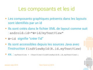 session sept 2014 Yann Caron (c) 2014 19
Les composants et les id

Les composants graphiques présents dans les layouts
sont identifiés par un id

Ils sont créés dans le fichier XML de layout comme suit
: android:id="@+id/myTextView"

@+id signifie “créer l'id”

Ils sont accessibles depuis les sources Java avec
l'instruction findViewById(R.id.myTextView)

ex. : myTextView = (TextView)findViewById(R.id.myTextView);
 