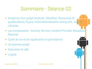 session sept 2014 Yann Caron (c) 2014 2
Sommaire - Séance 02
 Anatomie d'un projet Android : Manifest, Resources et
qualifications, R.java, Internationalisation string.xml, Assets,
Libraries
 Les composants : Activity, Service, Content Provider, Broadcast
Receiver
 Cycle de vie d'une application et persistance
 Un premier projet
 Exécution et adb
 Logcat
 