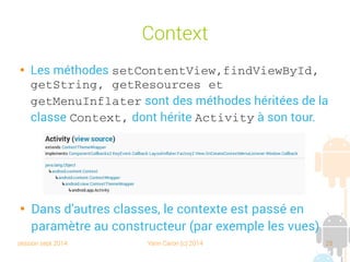session sept 2014 Yann Caron (c) 2014 25
Context

Les méthodes setContentView,findViewById, 
getString, getResources et 
getMenuInflater sont des méthodes héritées de la
classe Context, dont hérite Activity à son tour.

Dans d'autres classes, le contexte est passé en
paramètre au constructeur (par exemple les vues)
 