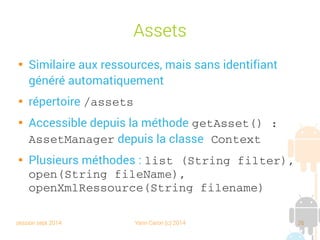 session sept 2014 Yann Caron (c) 2014 26
Assets

Similaire aux ressources, mais sans identifiant
généré automatiquement

répertoire /assets

Accessible depuis la méthode getAsset() : 
AssetManager depuis la classe Context

Plusieurs méthodes : list (String filter), 
open(String fileName), 
openXmlRessource(String filename)
 