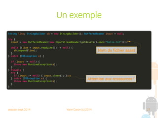 session sept 2014 Yann Caron (c) 2014 27
Un exemple
String line; StringBuilder sb = new StringBuilder(); BufferedReader input = null;
try {
input = new BufferedReader(new InputStreamReader(getAssets().open("hello.txt")));
while ((line = input.readLine()) != null) {
sb.append(line);
}
} catch (IOException e) {
if (input != null) {
throw new RuntimeException(e);
}
} finally {
try {
if (input != null) { input.close(); }
} catch (IOException e) {
throw new RuntimeException(e);
}
}
Nom du fichier asset
Attention aux ressources !
 