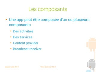 session sept 2014 Yann Caron (c) 2014 30
Les composants

Une app peut être composée d'un ou plusieurs
composants
➔
Des activities
➔
Des services
➔
Content provider
➔
Broadcast receiver
 