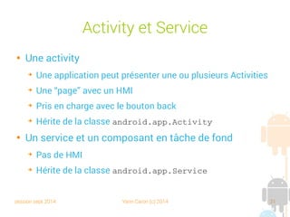 session sept 2014 Yann Caron (c) 2014 31
Activity et Service

Une activity
➔
Une application peut présenter une ou plusieurs Activities
➔
Une “page” avec un HMI
➔
Pris en charge avec le bouton back
➔
Hérite de la classe android.app.Activity

Un service et un composant en tâche de fond
➔
Pas de HMI
➔
Hérite de la classe android.app.Service
 