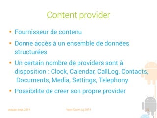 session sept 2014 Yann Caron (c) 2014 32
Content provider

Fournisseur de contenu

Donne accès à un ensemble de données
structurées

Un certain nombre de providers sont à
disposition : Clock, Calendar, CallLog, Contacts,
Documents, Media, Settings, Telephony

Possibilité de créer son propre provider
 