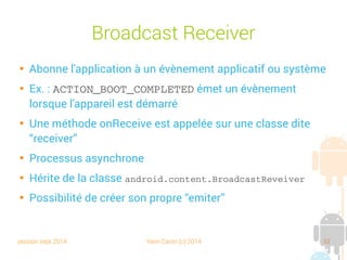 session sept 2014 Yann Caron (c) 2014 33
Broadcast Receiver

Abonne l'application à un évènement applicatif ou système

Ex. : ACTION_BOOT_COMPLETED émet un évènement
lorsque l'appareil est démarré

Une méthode onReceive est appelée sur une classe dite
“receiver”

Processus asynchrone

Hérite de la classe android.content.BroadcastReveiver

Possibilité de créer son propre “emiter”
 