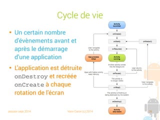 session sept 2014 Yann Caron (c) 2014 36
Cycle de vie

Un certain nombre
d'évènements avant et
après le démarrage
d'une application

L'application est détruite
onDestroy et recréée
onCreate à chaque
rotation de l'écran
 