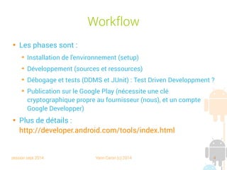 session sept 2014 Yann Caron (c) 2014 4
Workflow

Les phases sont :
➔
Installation de l'environnement (setup)
➔
Développement (sources et ressources)
➔
Débogage et tests (DDMS et JUnit) : Test Driven Developpment ?
➔
Publication sur le Google Play (nécessite une clé
cryptographique propre au fournisseur (nous), et un compte
Google Developper)

Plus de détails :
http://developer.android.com/tools/index.html
 