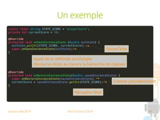 session sept 2014 Yann Caron (c) 2014 40
Un exemple
static final String STATE_SCORE = "playerScore";
private int currentScore = 10;
@Override
protected void onSaveInstanceState (Bundle outState) {
outState.putInt(STATE_SCORE, currentScore);
super.onSaveInstanceState(outState);
}
@Override
protected void onRestoreInstanceState(Bundle savedInstanceState) {
super.onRestoreInstanceState(savedInstanceState);
currentScore = savedInstanceState.getInt(STATE_SCORE);
}
Sauve l'état
Appel de la méthode surchargée
Stocke les états au travers la hiérarchie de classes
Comme précédemment
Récupère l'état
 