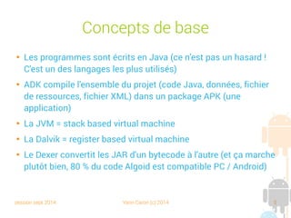 session sept 2014 Yann Caron (c) 2014 5
Concepts de base

Les programmes sont écrits en Java (ce n'est pas un hasard !
C'est un des langages les plus utilisés)

ADK compile l'ensemble du projet (code Java, données, fichier
de ressources, fichier XML) dans un package APK (une
application)

La JVM = stack based virtual machine

La Dalvik = register based virtual machine

Le Dexer convertit les JAR d'un bytecode à l'autre (et ça marche
plutôt bien, 80 % du code Algoid est compatible PC / Android)
 