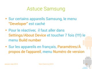 session sept 2014 Yann Caron (c) 2014 58
Astuce Samsung

Sur certains appareils Samsung, le menu
“Developer” est caché

Pour le réactiver, il faut aller dans
Settings/About Device et toucher 7 fois (!!!!) le
menu Build number

Sur les appareils en français, Paramètres/À
propos de l'appareil, menu Numéro de version
 