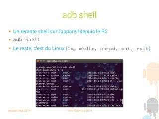 session sept 2014 Yann Caron (c) 2014 62
adb shell

Un remote shell sur l'appareil depuis le PC
 adb shell

Le reste, c'est du Linux (ls, mkdir, chmod, cat, exit)
 