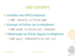 session sept 2014 Yann Caron (c) 2014 63
adb transfert

Installer une APK à distance
➔ adb install c:file.apk

Envoyer un fichier sur le téléphone
➔ adb push c:file.txt /sdcard

Télécharger un fichier depuis le téléphone
➔ adb pull /sdcard/file.txt c:
 