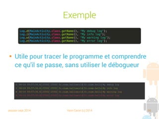 session sept 2014 Yann Caron (c) 2014 66
Exemple

Utile pour tracer le programme et comprendre
ce qu'il se passe, sans utiliser le débogueur
Log.d(MainActivity.class.getName(), "My debug log");
Log.i(MainActivity.class.getName(), "My info log");
Log.w(MainActivity.class.getName(), "My warning log");
Log.e(MainActivity.class.getName(), "My error log");
 