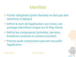 session sept 2014 Yann Caron (c) 2014 7
Manifest

Fichier obligatoire (point d'entrée) ne doit pas être
renommé ni déplacé

Définit le nom de l'application, son icône, son
package (identifiant unique sur le Play Store)

Définit les composants (activities, services,
broadcast receivers et content provider)

Précise quels composants peuvent accueillir
l'application
 