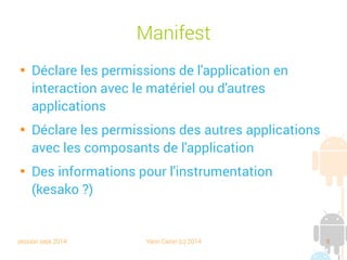 session sept 2014 Yann Caron (c) 2014 8
Manifest

Déclare les permissions de l'application en
interaction avec le matériel ou d'autres
applications

Déclare les permissions des autres applications
avec les composants de l'application

Des informations pour l'instrumentation
(kesako ?)
 