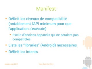 session sept 2014 Yann Caron (c) 2014 9
Manifest

Définit les niveaux de compatibilité
(notablement l'API minimum pour que
l'application s'exécute)
➔
Exclut d'anciens appareils qui ne seraient pas
compatibles

Liste les “libraries” (Android) nécessaires

Définit les intents
 