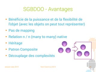 session sept 2014 Yann Caron (c) 2014 29
ORM

Object Relational Mapping

Un framework qui le fait pour nous

Transforme les objets en tables et vice versa, les attributs en champs.

Correspondance des types (Java/SQLite)

Plusieurs modes de configuration : XML, paramétrisation, annotations

Un grand nombre d'ORM sur le marché : Hibernate, OJB, SimpleORM,
ORMLite, Nhibernate, Entity Framework, Linq To SQL

Une problématique répandue
 