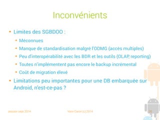 session sept 2014 Yann Caron (c) 2014 30
Autres possibilités

Systèmes NoSQL (Not Only SQL)

Document-oriented database system
➔
Basé sur des standards de description de documents : XML, YAML,
JSON (JavaScript Object Notation), BSON (Binary JSON)
➔
Informix, MongoDB, OrientDB, Cassandra

Graphs-oriented database system

OODBMS
➔
Object oriented database management system
➔
DB4O, une base de données embarquable sur Android
 