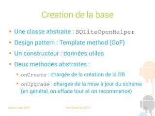 session sept 2014 Yann Caron (c) 2014 39
Mais…

Dépendant du système de fichier

une base de données = un fichier

Attention à la limite sur des DD formatés en FAT 32

Pas d'extension propre, (“.sqlite”, “.db” sont de bonnes
pratiques)

Possibilité de sauvegarde en mémoire vive (extension
“:memory:”)

Objectif : remplacer le système de fichiers, mais pas les SGBDR
 