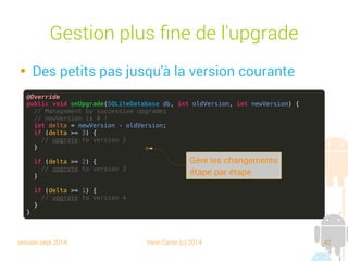 session sept 2014 Yann Caron (c) 2014 42
Création de la base

Il faut fournir une classe qui a pour
responsabilité la création de la base et la mise
à jour du schéma
public class LibraryDBHelper extends SQLiteOpenHelper {
@Override
public void onCreate(SQLiteDatabase db) {
// TODO Auto-generated method stub
}
@Override
public void onUpgrade(SQLiteDatabase db, int oldVersion, int newVersion) {
// TODO Auto-generated method stub
}
}
 