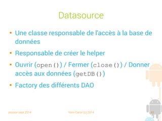 session sept 2014 Yann Caron (c) 2014 43
Création de la base

Une classe abstraite : SQLiteOpenHelper

Design pattern : Template method (GoF)

Un constructeur : données utiles

Deux méthodes abstraites :
➔
onCreate : chargée de la création de la DB
➔
onUpgrade : chargée de la mise à jour du schéma
(en général, on efface tout et on recommence)
 