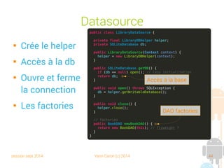 session sept 2014 Yann Caron (c) 2014 44
Constructeur

Le context Android

Le nom du fichier

Le créateur de curseur (null par défaut)

La version

Un handler en cas de corruption de la base (par défaut)
public static final String DB_NAME = "Library.db";
public static final int DB_VERSION = 5;
// constructor
public LibraryDBHelper(Context context) {
super(context, DB_NAME, null, DB_VERSION);
}
 
