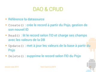 session sept 2014 Yann Caron (c) 2014 45
Création et Upgrade
public class LibraryDBHelper extends SQLiteOpenHelper {
public static final String DB_NAME = "Library.db";
public static final int DB_VERSION = 5;
public static String getQueryCreate() {
return "CREATE TABLE Book ("
+ "id Integer PRIMARY KEY AUTOINCREMENT, "
+ "title Text NOT NULL, "
+ "isbn Text NOT NULL, "
+ "nbPage Integer NOT NULL"
+ ");";
}
public static String getQueryDrop() {
return "DROP TABLE IF EXISTS Book;";
}
@Override
public void onCreate(SQLiteDatabase db) {
db.execSQL(getQueryCreate());
}
@Override
public void onUpgrade(SQLiteDatabase db, int oldVersion, int newVersion) {
db.execSQL(getQueryDrop());
db.execSQL(getQueryCreate());
}
}
Crée les tables
Recrée les tables
 