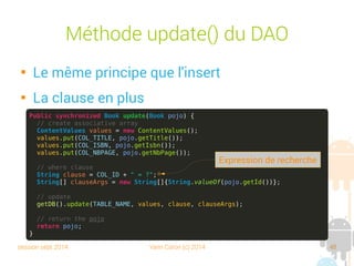 session sept 2014 Yann Caron (c) 2014 48
Datasource

Crée le helper

Accès à la db

Ouvre et ferme
la connexion

Les factories
public class LibraryDataSource {
private final LibraryDBHelper helper;
private SQLiteDatabase db;
public LibraryDataSource(Context context) {
helper = new LibraryDBHelper(context);
}
public SQLiteDatabase getDB() {
if (db == null) open(); // lazy initialization
return db;
}
public void open() throws SQLException {
db = helper.getWritableDatabase();
}
public void close() {
helper.close();
}
// factories
public BookDAO newBookDAO() {
return new BookDAO(this); // flyweight ?
}
}
Accès à la base
DAO factories
 
