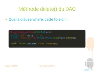 session sept 2014 Yann Caron (c) 2014 49
DAO et CRUD

Référence la datasource

Create() : crée le record à partir du POJO, gestion de
son nouvel ID

Read() : lit le record selon l'ID et charge ses champs
avec les valeurs de la DB

Update() : met à jour les valeurs de la base à partir du
POJO

Delete() : supprime le record selon l'ID du POJO
 