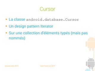 session sept 2014 Yann Caron (c) 2014 51
Méthode create() du DAO

Crée le tableau associatif avec les valeurs du
POJO

Exécute la requête d'insertion

Met à jour l'ID

Retourne le POJO
mis à jour
Public synchronized Book create(Book POJO) {
// create associative array
ContentValues values = new ContentValues();
values.put(COL_TITLE, POJO.getTitle());
values.put(COL_ISBN, POJO.getIsbn());
values.put(COL_NBPAGE, POJO.getNbPage());
// insert query
int id = (int) getDB().insert(TABLE_NAME, null, values);
// update id into POJO
POJO.setId(id);
return POJO;
}
Tableau
associatif
API level
 