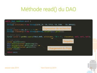 session sept 2014 Yann Caron (c) 2014 52
Méthode update() du DAO

Le même principe que l'insert

La clause en plus
Public synchronized Book update(Book POJO) {
// create associative array
ContentValues values = new ContentValues();
values.put(COL_TITLE, POJO.getTitle());
values.put(COL_ISBN, POJO.getIsbn());
values.put(COL_NBPAGE, POJO.getNbPage());
// where clause
String clause = COL_ID + " = ?";
String[] clauseArgs = new String[]{String.valueOf(POJO.getId())};
// update
getDB().update(TABLE_NAME, values, clause, clauseArgs);
// return the POJO
return POJO;
}
Expression de recherche
 