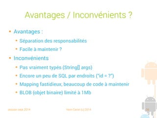session sept 2014 Yann Caron (c) 2014 56
Méthode read() du DAO
public Book read(Book POJO) {
// columns
String[] allColumns = new String[]{COL_ID, COL_TITLE, COL_ISBN, COL_NBPAGE};
// clause
String clause = COL_ID + " = ?";
String[] clauseArgs = new String[]{String.valueOf(POJO.getId())};
// select query
Cursor cursor = getDB().query(TABLE_NAME, allColumns, "ID = ?", clauseArgs, null, null, null);
// read cursor
cursor.moveToFirst();
POJO.setTitle(cursor.getString(1));
POJO.setIsbn(cursor.getString(2));
POJO.setNbPage(cursor.getInt(3));
cursor.close();
return POJO;
}
Expression de recherche
Requête
Chargement du POJO
 