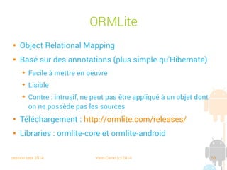 session sept 2014 Yann Caron (c) 2014 58
Un peu de refactoring

Une classe abstraite
commune à tous les
POJO

Une interface pour les
datasources
public abstract class POJO {
protected int id;
public int getId() {
return id;
}
public void setId(int id) {
this.id = id;
}
public POJO(int id) {
this.id = id;
}
}public interface DataSource {
SQLiteDatabase getDB();
void open();
void close();
}
 