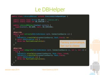 session sept 2014 Yann Caron (c) 2014 62
ORMLite

Object Relational Mapping

Basé sur des annotations (plus simple qu'Hibernate)
➔
Facile à mettre en oeuvre
➔
Lisible
➔
Contre : intrusif, ne peut pas être appliqué à un objet dont
on ne possède pas les sources

Téléchargement : http://ormlite.com/releases/

Libraries : ormlite-core et ormlite-android
 