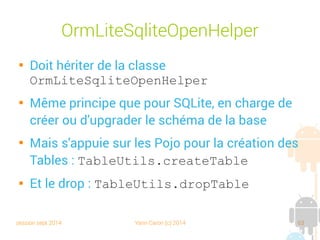session sept 2014 Yann Caron (c) 2014 63
POJO

À quoi ressemble notre
nouveau POJO ?

Quelques annotations
@DatabaseTable
 @DatabaseField

Un constructeur par
défaut obligatoire
public class Book extends POJO {
// fields
@DatabaseField(generatedId = true)
protected int id;
@DatabaseField(index = true)
private String title;
@DatabaseField()
private String isbn;
@DatabaseField
private int nbPage;
// etx ….
// accessor
public int getId() {
return id;
}
public void setId(int id) {
this.id = id;
}
}
Annotation
de mapping
 