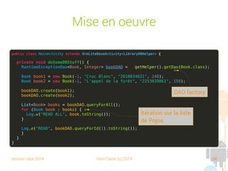 session sept 2014 Yann Caron (c) 2014 64
@DatabaseTable

Assure la correspondance entre le POJO, la
table et le DAO

Des paramètres à l'annotation :
➔
tableName : spécifie le nom de la table (le nom de
la classe est utilisé par défaut)
➔
daoClass : le nom de la classe du DAO
 
