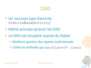 session sept 2014 Yann Caron (c) 2014 65
@DatabaseField

Permet de spécifier quels attributs doivent être
persistés

Des paramètres à l'annotation :
➔
columnName : le nom du champ dans la base (le nom de
l'attribut est utilisé par défaut)
➔
index : si le champ est indexé
➔
generatedId : ID auto incrémental
➔
canBeNull, foreign, unique ….
 