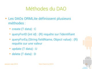 session sept 2014 Yann Caron (c) 2014 66
Le DBHelper
public class LibraryDBHelper extends OrmLiteSqliteOpenHelper {
public static final String DB_NAME = "Library.db";
public static final int DB_VERSION = 4;
public LibraryDBHelper(Context context) {
super(context, DB_NAME, null, DB_VERSION);
}
@Override
public void onCreate(SQLiteDatabase sqld, ConnectionSource cs) {
try {
TableUtils.createTable(connectionSource, Book.class);
} catch (SQLException ex) {
throw new RuntimeException(ex);
}
}
@Override
public void onUpgrade(SQLiteDatabase sqld, ConnectionSource cs, int i, int i1) {
try {
TableUtils.dropTable(connectionSource, Book.class, true);
TableUtils.createTable(connectionSource, Book.class);
} catch (SQLException ex) {
throw new RuntimeException(ex);
}
}
}
Factory automatique,
lien sur la classe
 