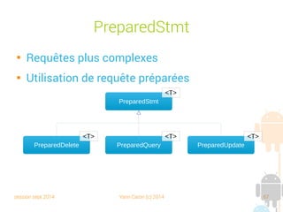 session sept 2014 Yann Caron (c) 2014 67
OrmLiteSqliteOpenHelper

Doit hériter de la classe
OrmLiteSqliteOpenHelper

Même principe que pour SQLite, en charge de
créer ou d'upgrader le schéma de la base

Mais s'appuie sur les POJO pour la création
des tables : TableUtils.createTable

Et le drop : TableUtils.dropTable
 