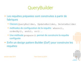 session sept 2014 Yann Caron (c) 2014 68
Mise en œuvre
public class MainActivity extends OrmLiteBaseActivity<LibraryDBHelper> {
private void doSomeDBStuff() {
RuntimeExceptionDao<Book, Integer> bookDAO = getHelper().getDao(Book.class);
Book book1 = new Book(-1, "Croc Blanc", "2010034031", 248);
Book book2 = new Book(-1, "L'appel de la forêt", "2253039861", 158);
bookDAO.create(book1);
bookDAO.create(book2);
List<Book> books = bookDAO.queryForAll();
for (Book book : books) {
Log.w("READ ALL", book.toString());
}
Log.e("READ", bookDAO.queryForId(1).toString());
}
}
}
DAO factory
Itération sur la liste
de POJO
 