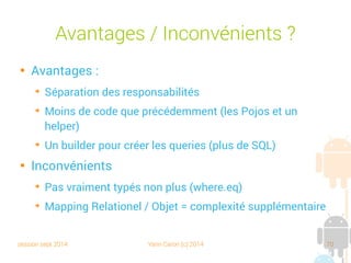 session sept 2014 Yann Caron (c) 2014 70
Méthodes du DAO

Les DAO ORMLite définissent plusieurs
méthodes :
➔
create (T data) : C
➔
queryForID (int id) : (R) requête sur l'identifiant
➔
queryForEq (String fieldName, Object value) : (R)
requête sur une valeur
➔
update (T data) : U
➔
delete (T data) : D
 