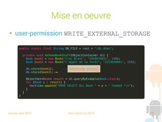 session sept 2014 Yann Caron (c) 2014 76
DB4Object

Créé par Versant en 2000

Double licence : OpenSource GPL/Commerciale

Compatible Java et .net

Divers secteurs d'activités (Mobile, Navigation, SCADA, Devices and
equipments, Domotique)

Embarquable sur Android

NoSQL/OODBMS

Des outils de management (plugins Eclipse ou VisualStudio)

Réplication objet ou relationnelle
 