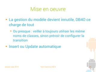 session sept 2014 Yann Caron (c) 2014 80
Mise en œuvre

user-permission WRITE_EXTERNAL_STORAGE
public static final String DB_FILE = root + "/db.db4o";
private void doSomeBookStuff(ObjectContainer db) {
Book book1 = new Book("Croc Blanc", "2010034031", 248);
Book book2 = new Book("L'appel de la forêt", "2253039861", 158);
db.store(book1);
db.store(book2);
ObjectSet<Book> result = db.queryByExample(Book.class);
for (Book p : result) {
textview.append("DB4O SELECT ALL Book " + p + " loaded !n");
}
}
}
Méthode store()
 
