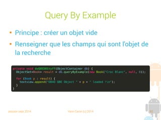session sept 2014 Yann Caron (c) 2014 82
Héritage
private void doSomeHierarchicalStuff(ObjectContainer db) {
Department root = new Department("T");
Department td = new Department("D");
Department to = new Department("O");
root.addChild(td);
root.addChild(to);
db.store(root);
db.store(new Person("Johanna", "Caron", 26));
db.store(new Employe(td, "Yann", "Caron", 34));
ObjectSet<Person> result = db.queryByExample(Person.class);
for (Person p : result) {
textview.append("DB4O HIERARCHICAL Object " + p + " loaded !n");
}
}
 