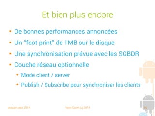 session sept 2014 Yann Caron (c) 2014 86
Query By Example

Principe : créer un objet vide

Ne renseigner que les champs qui sont l'objet
de la recherche
private void doQBEDBStuff(ObjectContainer db) {
ObjectSet<Book> result = db.queryByExample(new Book("Croc Blanc", null, 0));
for (Book p : result) {
textview.append("DB4O QBE Object " + p + " loaded !n");
}
}
 