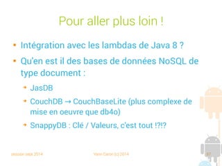 session sept 2014 Yann Caron (c) 2014 87
Native Query

Predicat ! Jointure ?
private void doNQDBStuff(ObjectContainer db) {
ObjectSet<Book> result = db.query(new Predicate<Book>() {
@Override
public boolean match(Book book) {
return "Croc Blanc".equals(book.getTitle());
}
});
for (Book p : result) {
textview.append("DB4O NQ1 Object " + p + " loaded !n");
}
ObjectSet<Employe> result2 = db.query(new Predicate<Employe>() {
@Override
public boolean match(Employe person) {
textview.append("NQ2 PREDICATE departement = " + person.getDepartement().getName() + "n");
return "TD".equals(person.getDepartement().getName());
}
});
for (Employe e : result2) {
textview.append("DB4O NQ2 Object " + e + " loaded !n");
}
}
Un prédicat
 