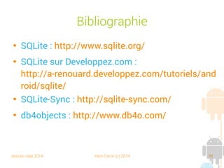 session sept 2014 Yann Caron (c) 2014 88
SODA

Ressemble au QueryBuilder vu précédemment

Plus puissant que les deux précédentes
méthodes
private void doSODADBStuff(ObjectContainer db) {
Query query = db.query();
query.constrain(Book.class);
query.descend("title").constrain("Croc Blanc").equal();
ObjectSet<Book> result = query.execute();
for (Book p : result) {
textview.append("DB4O SODA Object " + p + " loaded !n");
}
}
 