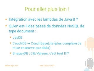 session sept 2014 Yann Caron (c) 2014 91
Pour aller plus loin !

Intégration avec les lambdas de Java 8 ?

Qu'en est-il des bases de données NoSQL de
type document :
➔
JasDB
➔
CouchDB CouchBaseLite (plus complexe de→
mise en œuvre que db4o)
➔
SnappyDB : Clé/Valeurs, c'est tout !?!?
 