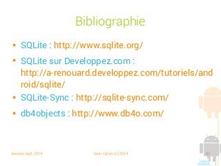 session sept 2014 Yann Caron (c) 2014 92
Bibliographie

SQLite : http://www.sqlite.org/

SQLite sur Developpez.com :
http://a-renouard.developpez.com/tutoriels/and
roid/sqlite/

SQLite-Sync : http://sqlite-sync.com/

db4objects : http://www.db4o.com/
 
