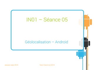 session sept 2014 Yann Caron (c) 2014 12
IN01 – Séance 05
Géolocalisation – Android
 